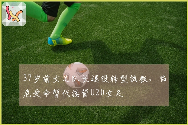 37岁前女足队长退役转型执教，临危受命暂代接管U20女足