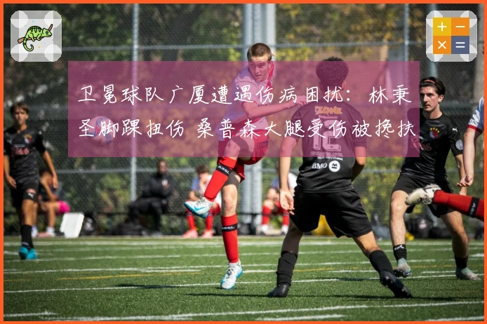 卫冕球队广厦遭遇伤病困扰：林秉圣脚踝扭伤 桑普森大腿受伤被搀扶离开
