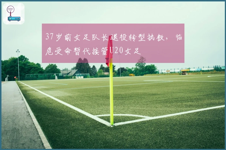 37岁前女足队长退役转型执教，临危受命暂代接管U20女足