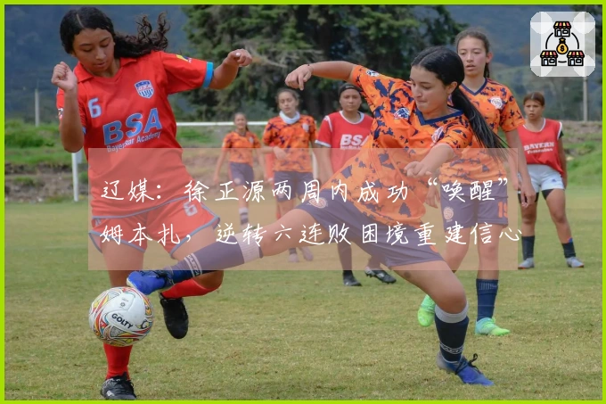 辽媒:徐正源两周内成功“唤醒”姆本扎,逆转六连败困境重建信心