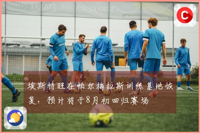 埃斯特旺在帕尔梅拉斯训练基地恢复，预计将于8月初回归赛场